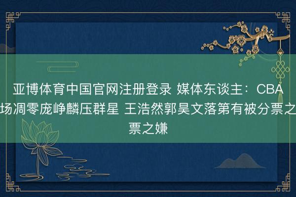 亚博体育中国官网注册登录 媒体东谈主：CBA后场凋零庞峥麟压群星 王浩然郭昊文落第有被分票之嫌
