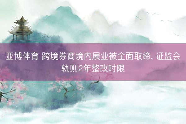 亚博体育 跨境券商境内展业被全面取缔， 证监会轨则2年整改时限