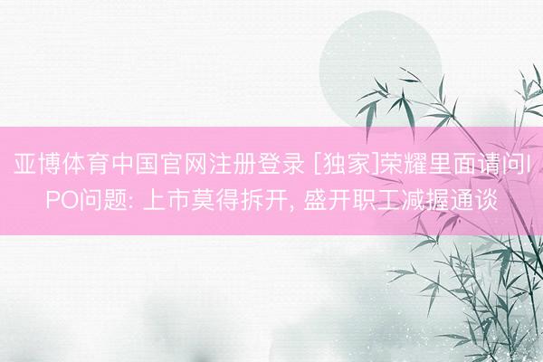亚博体育中国官网注册登录 [独家]荣耀里面请问IPO问题: 上市莫得拆开， 盛开职工减握通谈