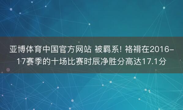 亚博体育中国官方网站 被羁系! 袼褙在2016-17赛季的十场比赛时辰净胜分高达17.1分