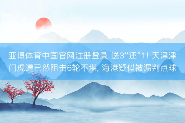 亚博体育中国官网注册登录 送3“还”1! 天津津门虎遭已然阻击6轮不堪， 海港疑似被漏判点球