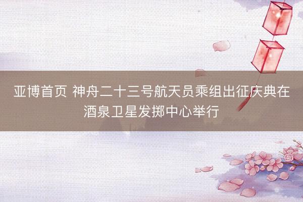 亚博首页 神舟二十三号航天员乘组出征庆典在酒泉卫星发掷中心举行