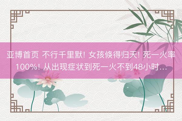 亚博首页 不行千里默! 女孩倏得归天! 死一火率100%! 从出现症状到死一火不到48小时…