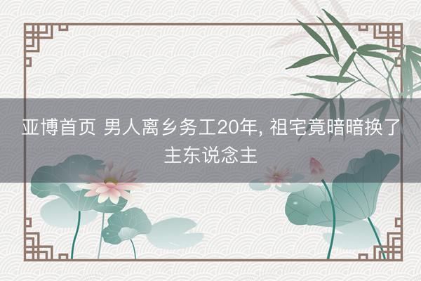 亚博首页 男人离乡务工20年， 祖宅竟暗暗换了主东说念主