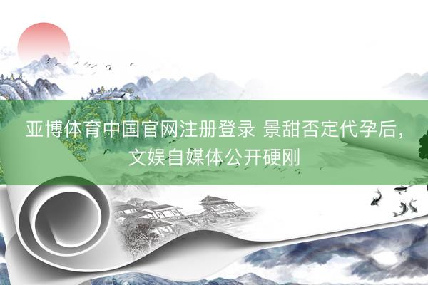 亚博体育中国官网注册登录 景甜否定代孕后，文娱自媒体公开硬刚