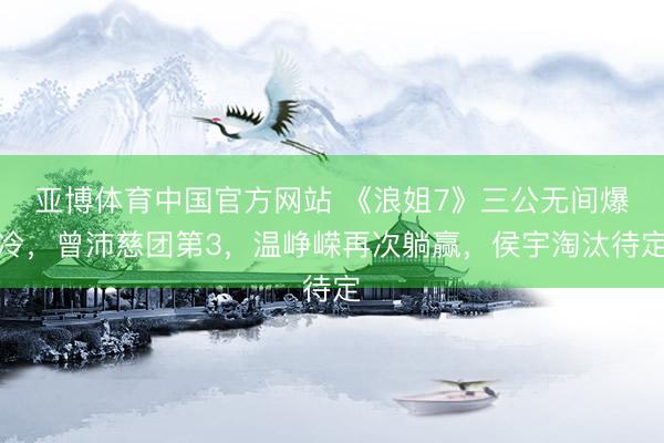 亚博体育中国官方网站 《浪姐7》三公无间爆冷，曾沛慈团第3，温峥嵘再次躺赢，侯宇淘汰待定