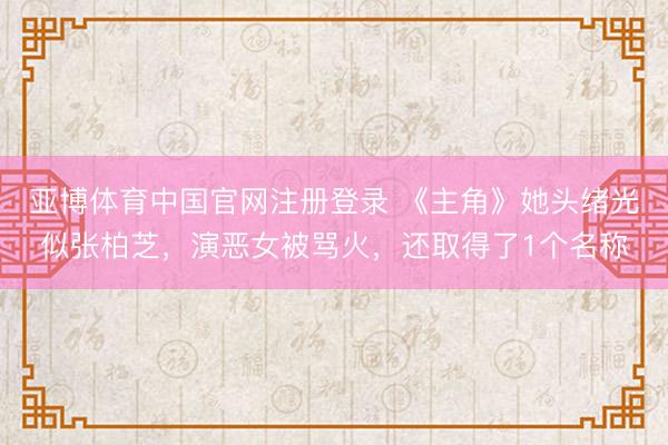 亚博体育中国官网注册登录 《主角》她头绪光似张柏芝，演恶女被骂火，还取得了1个名称