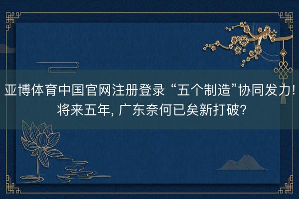 亚博体育中国官网注册登录 “五个制造”协同发力! 将来五年， 广东奈何已矣新打破?