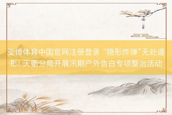亚博体育中国官网注册登录 “隐形炸弹”无处遁形! 天衢分局开展汛期户外告白专项整治活动