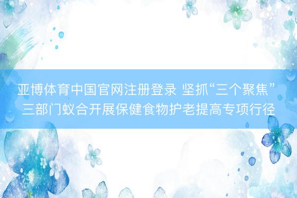 亚博体育中国官网注册登录 坚抓“三个聚焦” 三部门蚁合开展保健食物护老提高专项行径