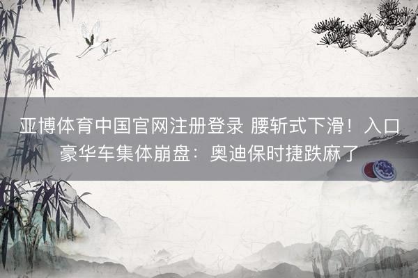 亚博体育中国官网注册登录 腰斩式下滑！入口豪华车集体崩盘：奥迪保时捷跌麻了