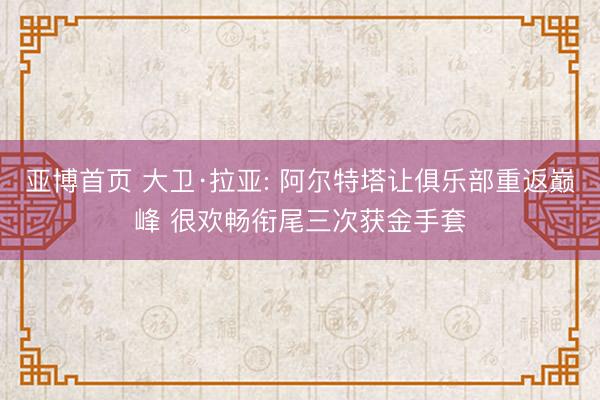 亚博首页 大卫·拉亚: 阿尔特塔让俱乐部重返巅峰 很欢畅衔尾三次获金手套
