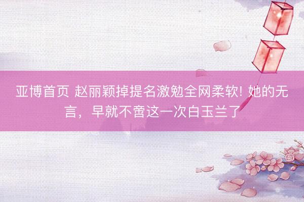 亚博首页 赵丽颖掉提名激勉全网柔软! 她的无言，早就不啻这一次白玉兰了