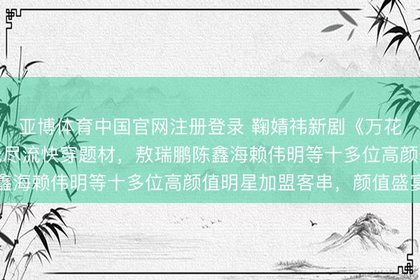 亚博体育中国官网注册登录 鞠婧祎新剧《万花寰宇》开机，大女主无尽流快穿题材，敖瑞鹏陈鑫海赖伟明等十多位高颜值明星加盟客串，颜值盛宴
