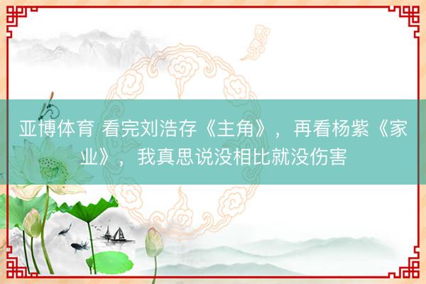 亚博体育 看完刘浩存《主角》，再看杨紫《家业》，我真思说没相比就没伤害