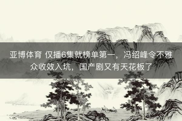亚博体育 仅播6集就榜单第一，冯绍峰令不雅众收效入坑，国产剧又有天花板了