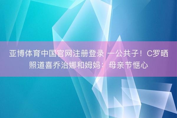 亚博体育中国官网注册登录 一公共子！C罗晒照道喜乔治娜和姆妈：母亲节惬心