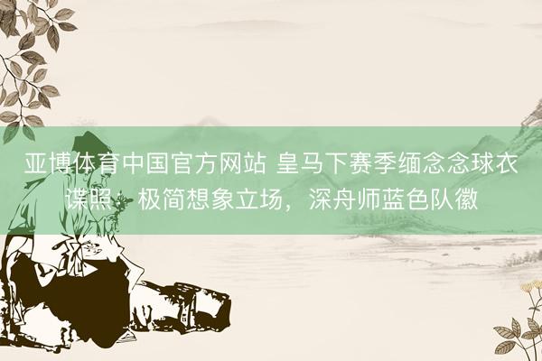 亚博体育中国官方网站 皇马下赛季缅念念球衣谍照：极简想象立场，深舟师蓝色队徽
