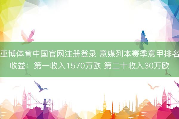 亚博体育中国官网注册登录 意媒列本赛季意甲排名收益：第一收入1570万欧 第二十收入30万欧