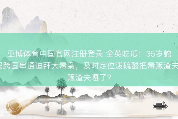 亚博体育中国官网注册登录 全英吃瓜！35岁蛇蝎宝妈跨国串通迪拜大毒枭，及时定位泼硫酸把毒贩渣夫嘎了？