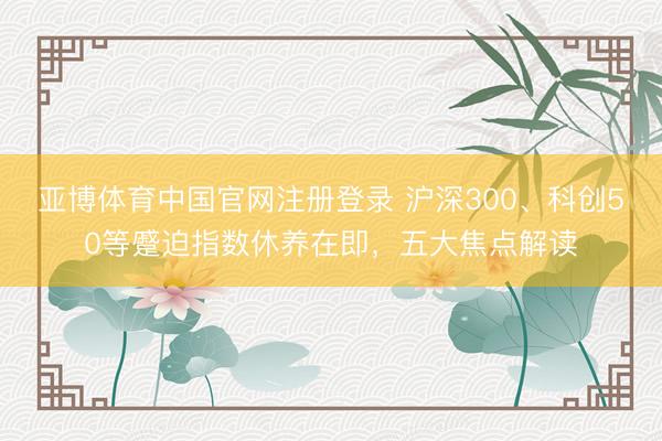 亚博体育中国官网注册登录 沪深300、科创50等蹙迫指数休养在即,五大焦点解读