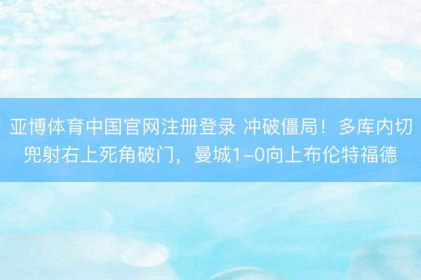 亚博体育中国官网注册登录 冲破僵局！多库内切兜射右上死角破门，曼城1-0向上布伦特福德