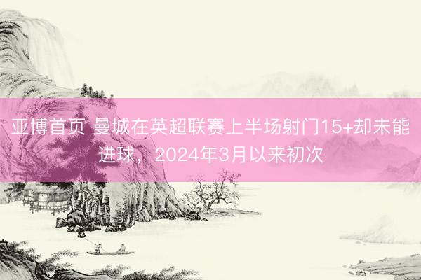亚博首页 曼城在英超联赛上半场射门15+却未能进球，2024年3月以来初次