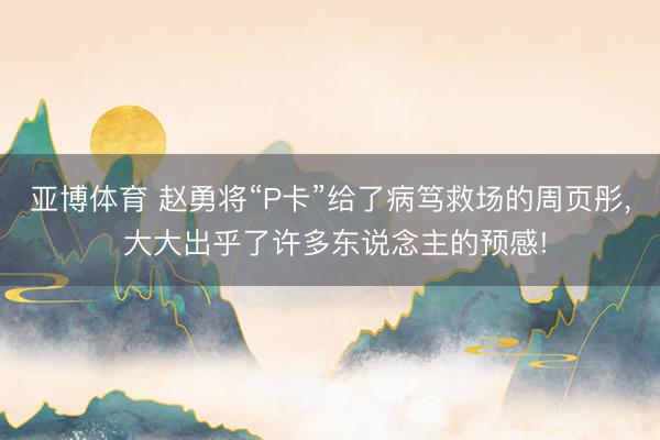 亚博体育 赵勇将“P卡”给了病笃救场的周页彤， 大大出乎了许多东说念主的预感!