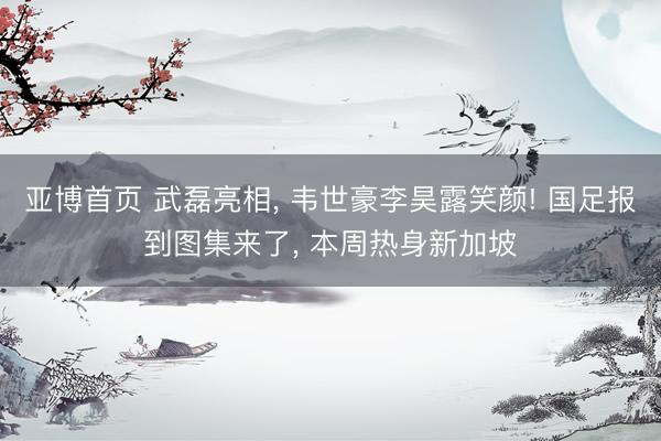 亚博首页 武磊亮相， 韦世豪李昊露笑颜! 国足报到图集来了， 本周热身新加坡