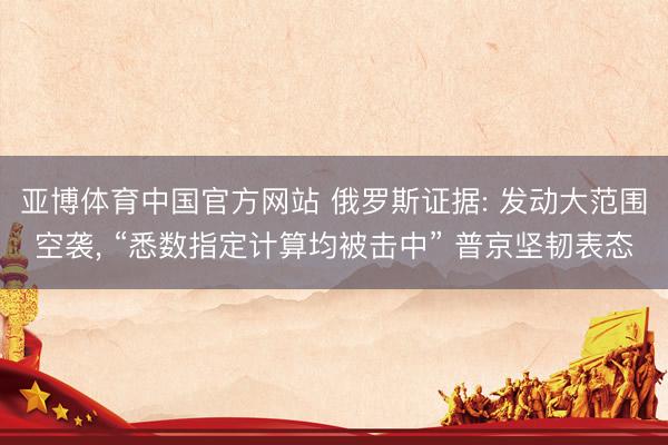 亚博体育中国官方网站 俄罗斯证据: 发动大范围空袭， “悉数指定计算均被击中” 普京坚韧表态