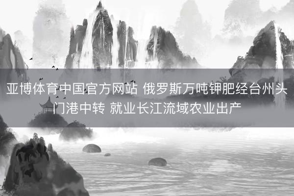 亚博体育中国官方网站 俄罗斯万吨钾肥经台州头门港中转 就业长江流域农业出产