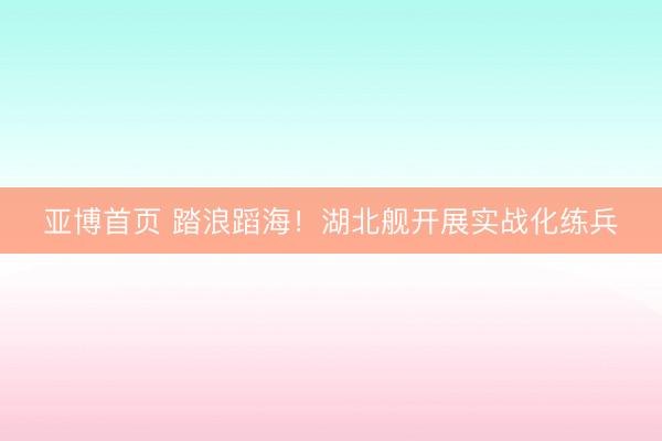 亚博首页 踏浪蹈海！湖北舰开展实战化练兵