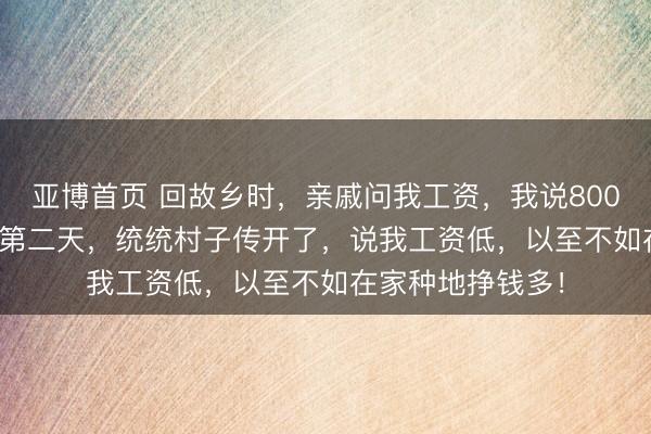 亚博首页 回故乡时，亲戚问我工资，我说8000，太太7500。第二天，统统村子传开了，说我工资低，以至不如在家种地挣钱多！