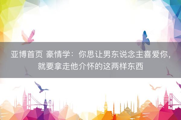 亚博首页 豪情学：你思让男东说念主喜爱你，就要拿走他介怀的这两样东西