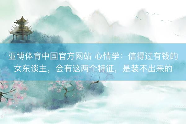 亚博体育中国官方网站 心情学:信得过有钱的女东谈主,会有这两个特征,是装不出来的