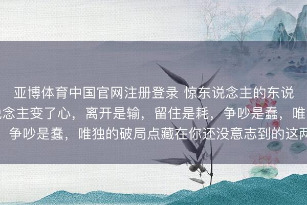 亚博体育中国官网注册登录 惊东说念主的东说念主性铁律：枕边东说念主变了心，离开是输，留住是耗，争吵是蠢，唯独的破局点藏在你还没意志到的这两个盲区里