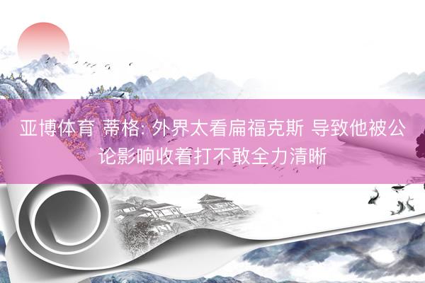 亚博体育 蒂格: 外界太看扁福克斯 导致他被公论影响收着打不敢全力清晰