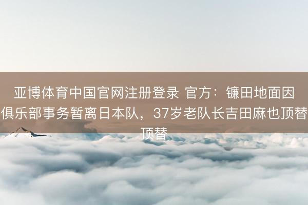 亚博体育中国官网注册登录 官方：镰田地面因俱乐部事务暂离日本队，37岁老队长吉田麻也顶替
