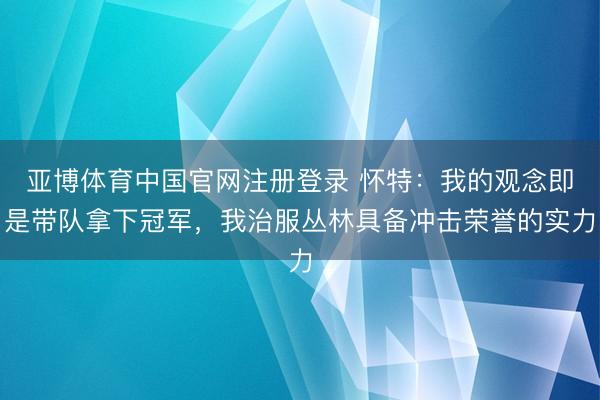 亚博体育中国官网注册登录 怀特:我的观念即是带队拿下冠军,我治服丛林具备冲击荣誉的实力