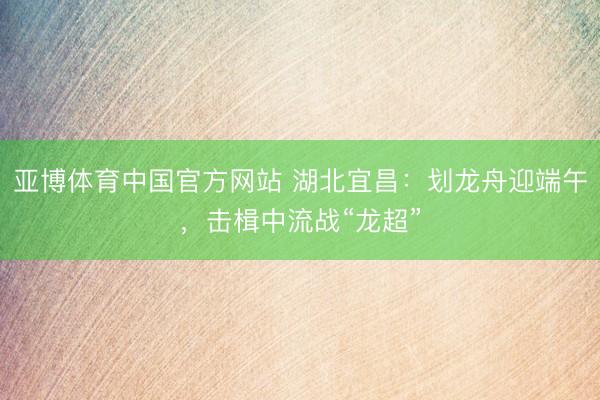 亚博体育中国官方网站 湖北宜昌：划龙舟迎端午，击楫中流战“龙超”