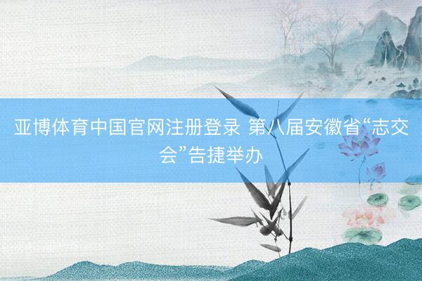 亚博体育中国官网注册登录 第八届安徽省“志交会”告捷举办