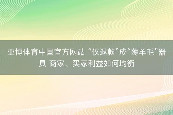 亚博体育中国官方网站 “仅退款”成“薅羊毛”器具 商家、买家利益