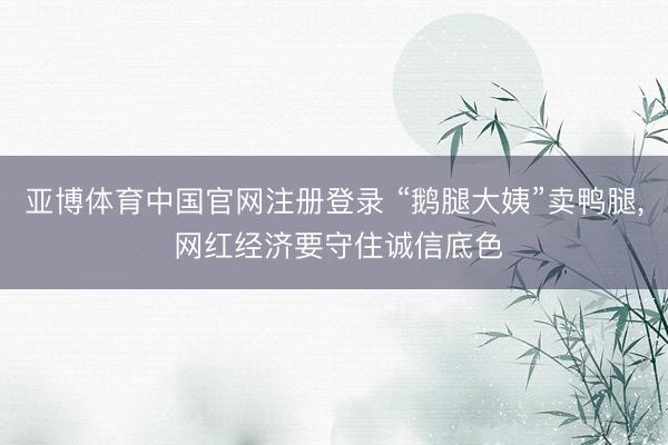 亚博体育中国官网注册登录 “鹅腿大姨”卖鸭腿， 网红经济要守住诚信底色