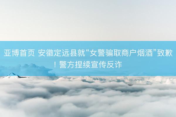 亚博首页 安徽定远县就“女警骗取商户烟酒”致歉! 警方捏续宣传反诈