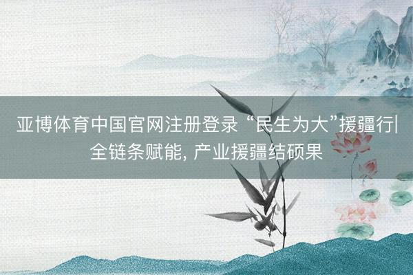 亚博体育中国官网注册登录 “民生为大”援疆行|全链条赋能, 产业