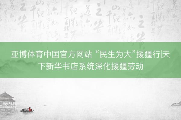 亚博体育中国官方网站 “民生为大”援疆行|天下新华书店系统深化援