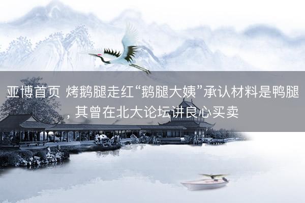 亚博首页 烤鹅腿走红“鹅腿大姨”承认材料是鸭腿， 其曾在北大论坛讲良心买卖