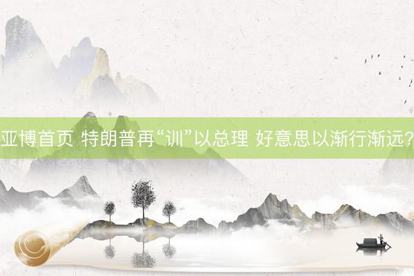 亚博首页 特朗普再“训”以总理 好意思以渐行渐远?