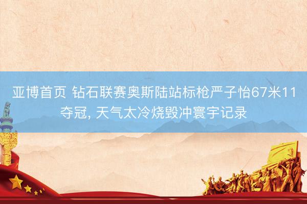 亚博首页 钻石联赛奥斯陆站标枪严子怡67米11夺冠， 天气太冷烧毁冲寰宇记录