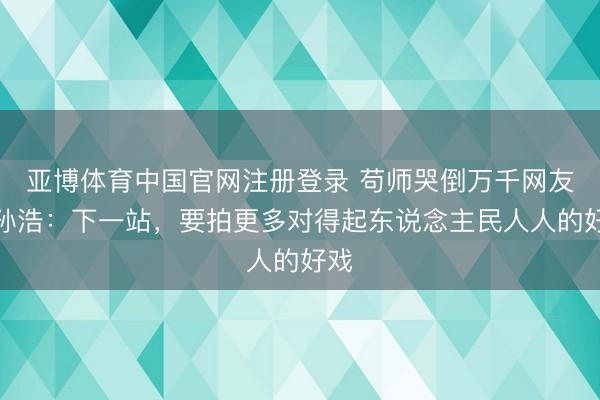 亚博体育中国官网注册登录 苟师哭倒万千网友？孙浩：下一站，要拍更多对得起东说念主民人人的好戏